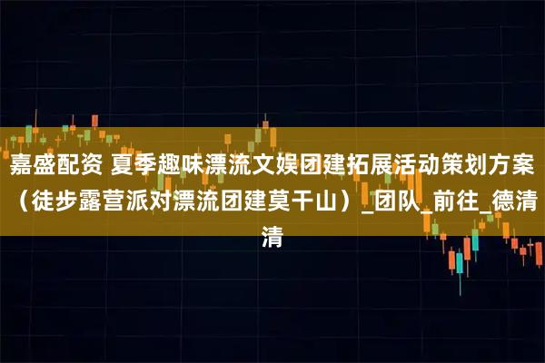 嘉盛配资 夏季趣味漂流文娱团建拓展活动策划方案（徒步露营派对漂流团建莫干山）_团队_前往_德清