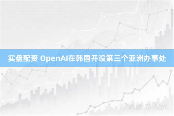 实盘配资 OpenAI在韩国开设第三个亚洲办事处