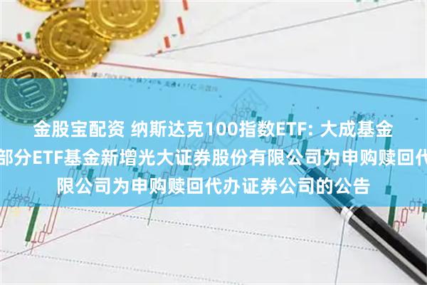 金股宝配资 纳斯达克100指数ETF: 大成基金管理有限公司旗下部分ETF基金新增光大证券股份有限公司为申购赎回代办证券公司的公告