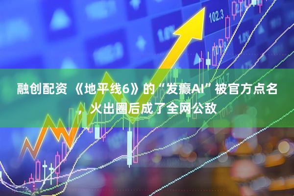 融创配资 《地平线6》的“发癫AI”被官方点名，火出圈后成了全网公敌